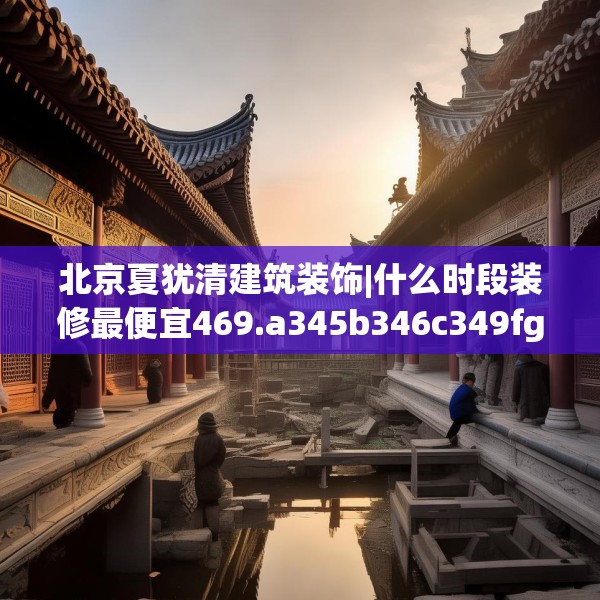 北京夏犹清建筑装饰|什么时段装修最便宜469.a345b346c349fgy.356jhhj