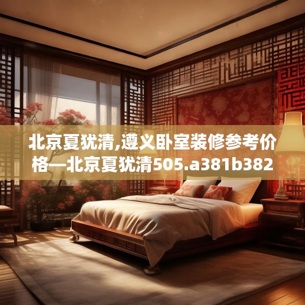 北京夏犹清,遵义卧室装修参考价格—北京夏犹清505.a381b382c385fgy.392jhhj
