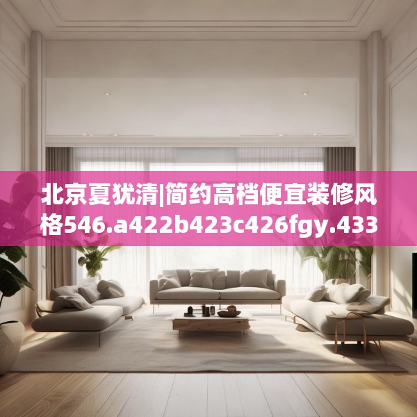 北京夏犹清|简约高档便宜装修风格546.a422b423c426fgy.433dsfds
