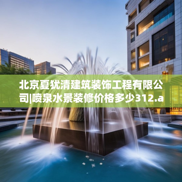 北京夏犹清建筑装饰工程有限公司|喷泉水景装修价格多少312.a188b189c192fgy.199dsfds