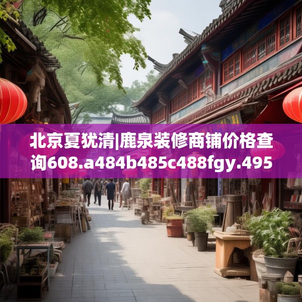 北京夏犹清|鹿泉装修商铺价格查询608.a484b485c488fgy.495xczxv