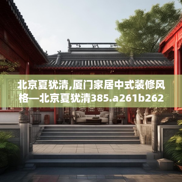北京夏犹清,厦门家居中式装修风格—北京夏犹清385.a261b262c265fgy.272fdsfds