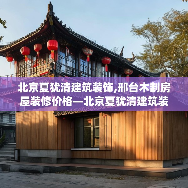 北京夏犹清建筑装饰,邢台木制房屋装修价格—北京夏犹清建筑装饰276.a152b153c156fgy.163dsfds