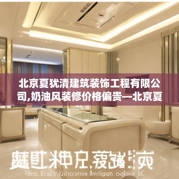 北京夏犹清建筑装饰工程有限公司,奶油风装修价格偏贵—北京夏犹清建筑装饰工程有限公司204.a80b81c84fgy.91dsfds