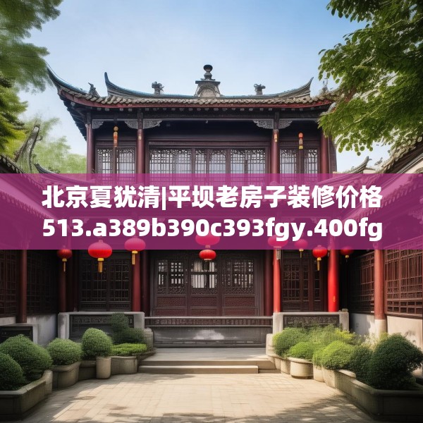 北京夏犹清|平坝老房子装修价格513.a389b390c393fgy.400fghfd