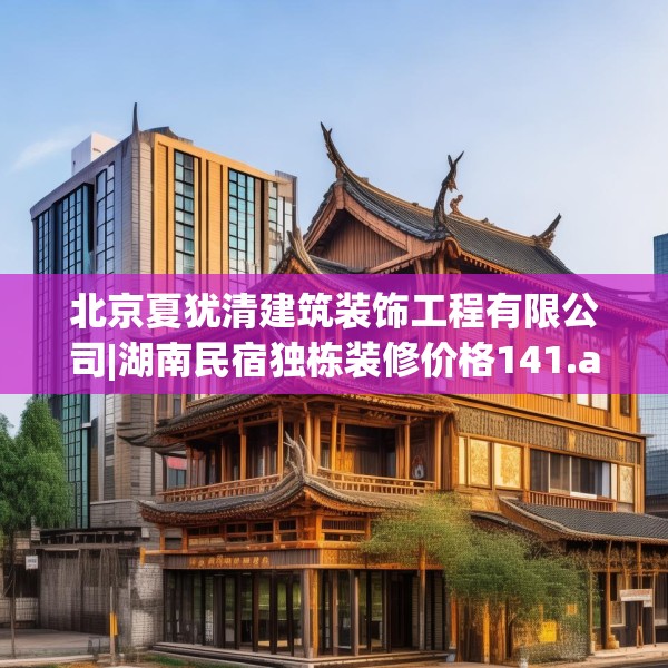 北京夏犹清建筑装饰工程有限公司|湖南民宿独栋装修价格141.a17b18c21fgy.28fhsg