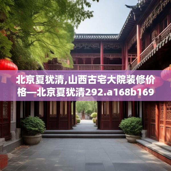北京夏犹清,山西古宅大院装修价格—北京夏犹清292.a168b169c172fgy.179htyj