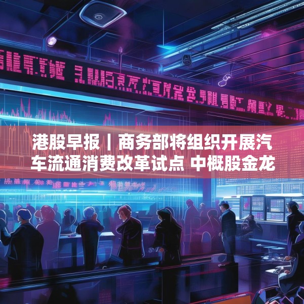 港股早报｜商务部将组织开展汽车流通消费改革试点 中概股金龙指数收于37个月来新高