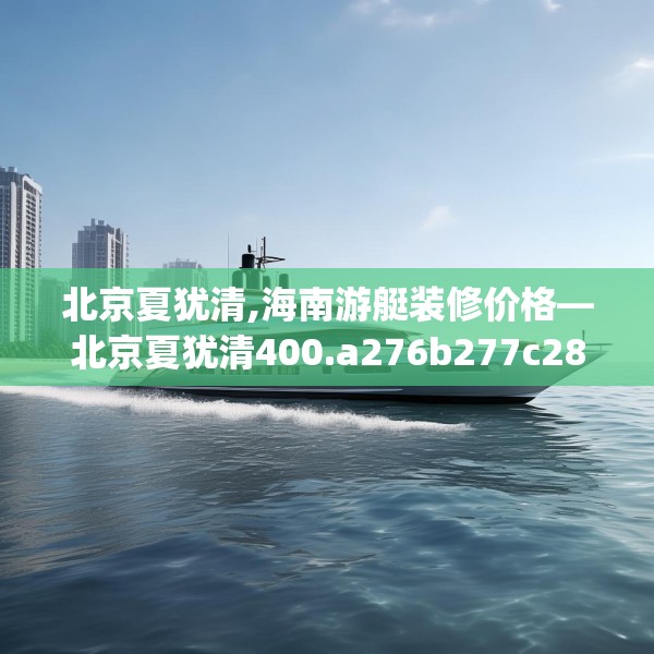 北京夏犹清,海南游艇装修价格—北京夏犹清400.a276b277c280fgy.287htyj