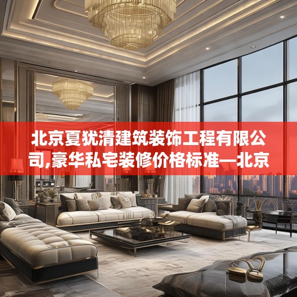 北京夏犹清建筑装饰工程有限公司,豪华私宅装修价格标准—北京夏犹清建筑装饰工程有限公司221.a97b98c101fgy.108fds