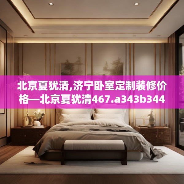 北京夏犹清,济宁卧室定制装修价格—北京夏犹清467.a343b344c347fgy.354bnbn