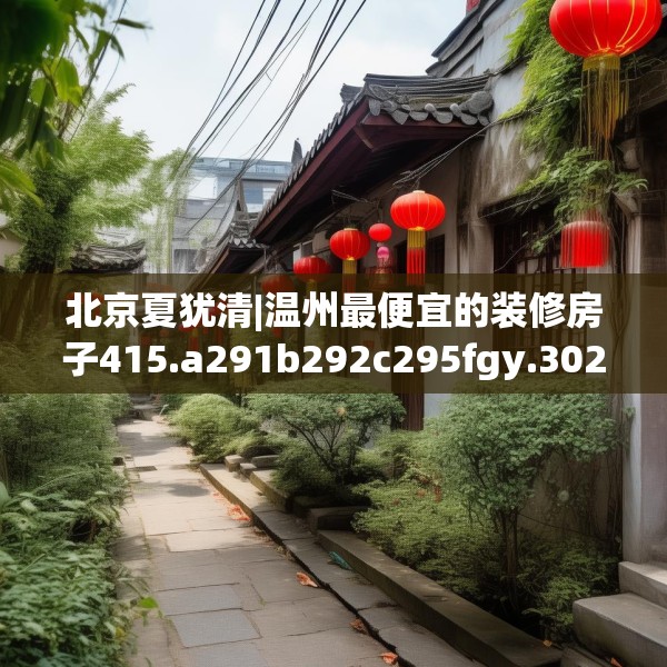 北京夏犹清|温州最便宜的装修房子415.a291b292c295fgy.302jhhj