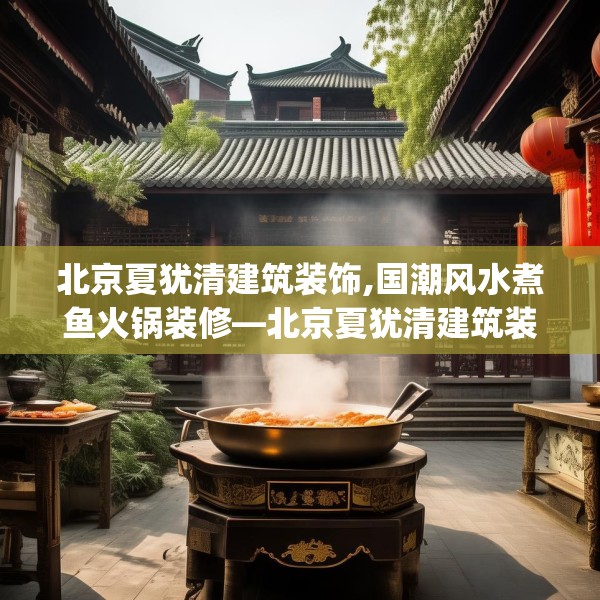北京夏犹清建筑装饰,国潮风水煮鱼火锅装修—北京夏犹清建筑装饰370.a246b247c250fgy.257sdA