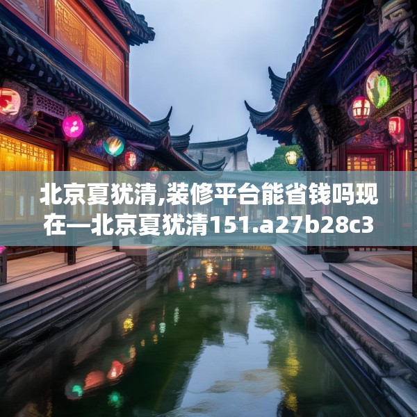 北京夏犹清,装修平台能省钱吗现在—北京夏犹清151.a27b28c31fgy.38fdsfds