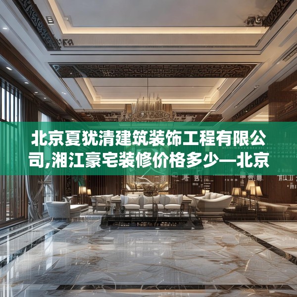 北京夏犹清建筑装饰工程有限公司,湘江豪宅装修价格多少—北京夏犹清建筑装饰工程有限公司265.a141b142c145fgy.152poiy