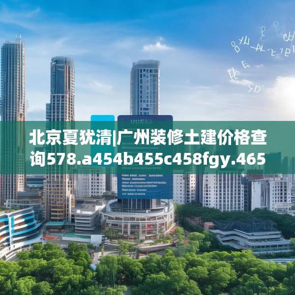 北京夏犹清|广州装修土建价格查询578.a454b455c458fgy.46576659