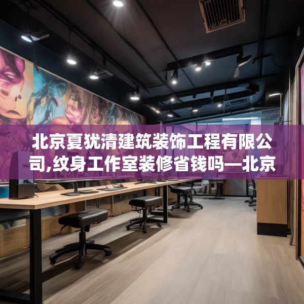 北京夏犹清建筑装饰工程有限公司,纹身工作室装修省钱吗—北京夏犹清建筑装饰工程有限公司291.a167b168c171fgy.178uyk