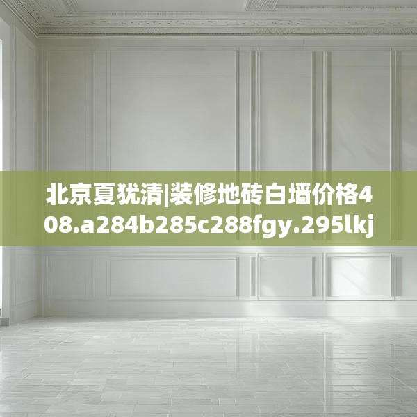 北京夏犹清|装修地砖白墙价格408.a284b285c288fgy.295lkjl