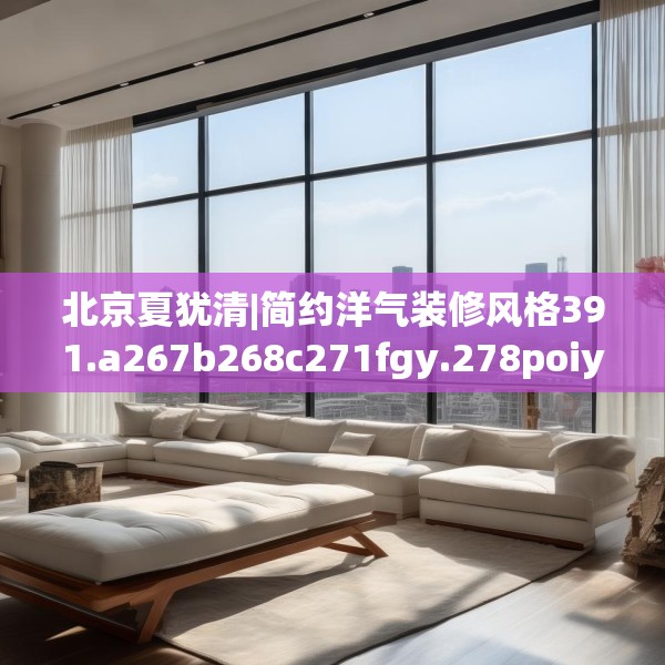 北京夏犹清|简约洋气装修风格391.a267b268c271fgy.278poiy