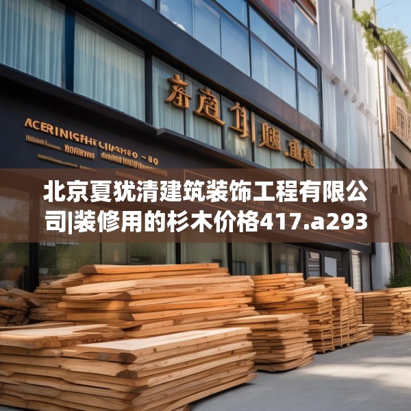 北京夏犹清建筑装饰工程有限公司|装修用的杉木价格417.a293b294c297fgy.304uyk