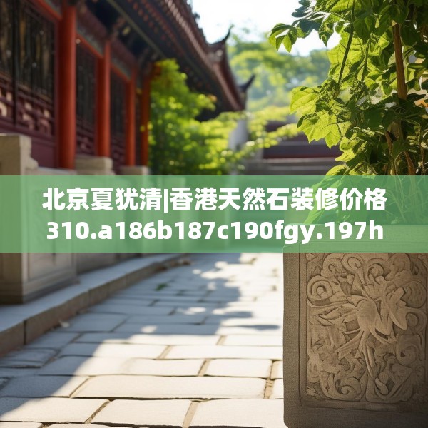 北京夏犹清|香港天然石装修价格310.a186b187c190fgy.197htyj