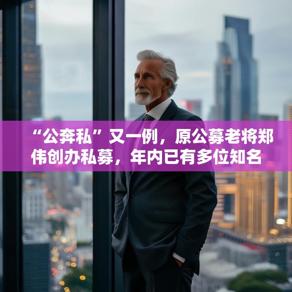 “公奔私”又一例，原公募老将郑伟创办私募，年内已有多位知名基金经理卸任