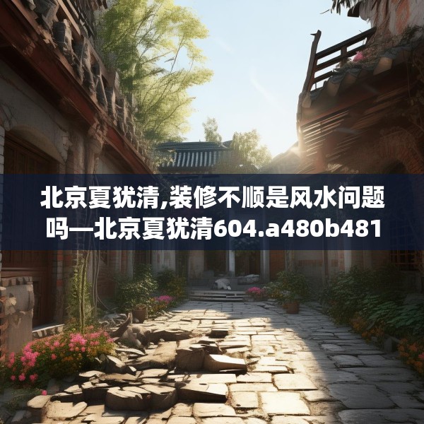 北京夏犹清,装修不顺是风水问题吗—北京夏犹清604.a480b481c484fgy.491sdA