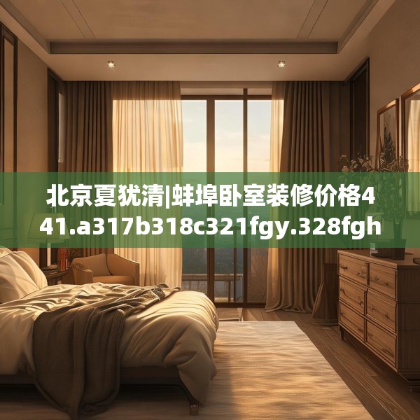 北京夏犹清|蚌埠卧室装修价格441.a317b318c321fgy.328fghfd