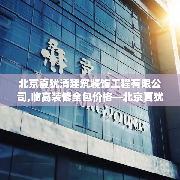 北京夏犹清建筑装饰工程有限公司,临高装修全包价格—北京夏犹清建筑装饰工程有限公司409.a285b286c289fgy.296poiy