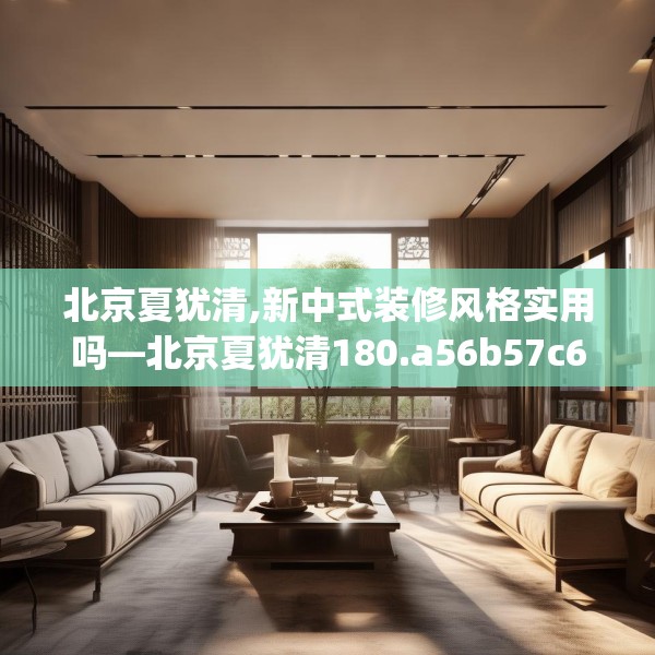 北京夏犹清,新中式装修风格实用吗—北京夏犹清180.a56b57c60fgy.67nbn