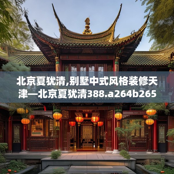 北京夏犹清,别墅中式风格装修天津—北京夏犹清388.a264b265c268fgy.275sdA