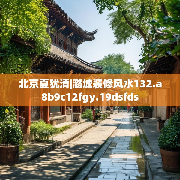 北京夏犹清|潞城装修风水132.a8b9c12fgy.19dsfds
