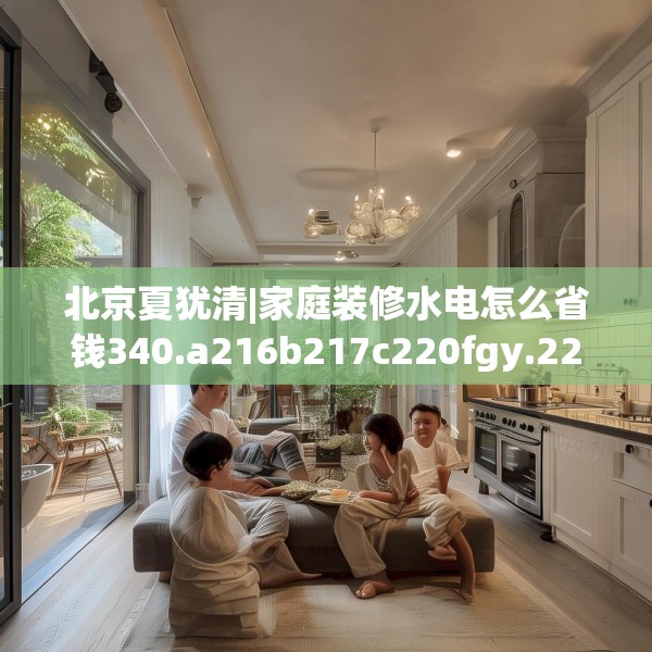 北京夏犹清|家庭装修水电怎么省钱340.a216b217c220fgy.227dewqe