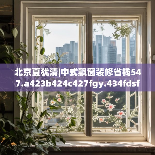 北京夏犹清|中式飘窗装修省钱547.a423b424c427fgy.434fdsfds