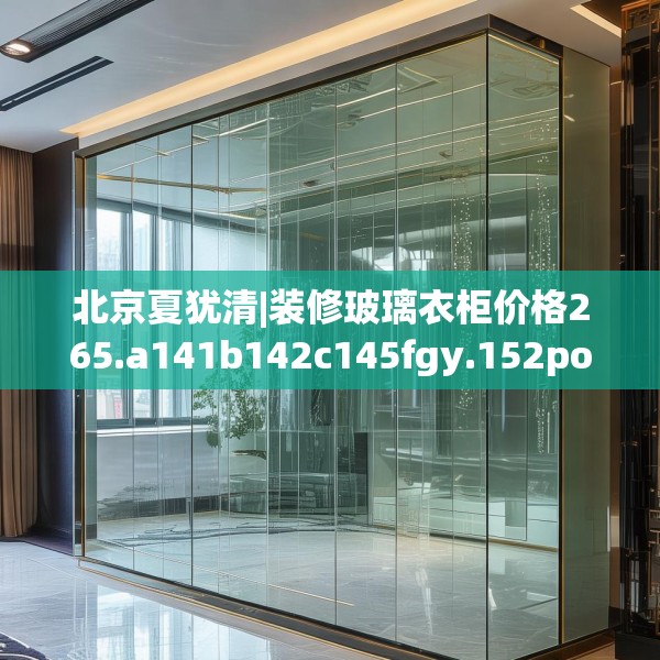 北京夏犹清|装修玻璃衣柜价格265.a141b142c145fgy.152poiy
