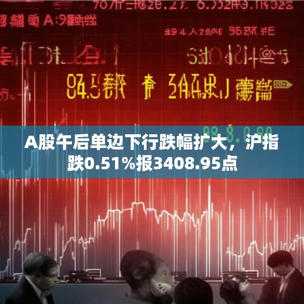 A股午后单边下行跌幅扩大，沪指跌0.51%报3408.95点