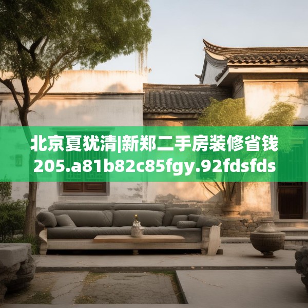 北京夏犹清|新郑二手房装修省钱205.a81b82c85fgy.92fdsfds