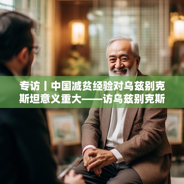 专访丨中国减贫经验对乌兹别克斯坦意义重大——访乌兹别克斯坦科学院国家与法律研究所高级研究员纳扎罗夫