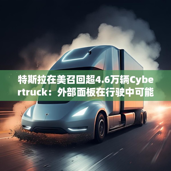 特斯拉在美召回超4.6万辆Cybertruck：外部面板在行驶中可能脱落