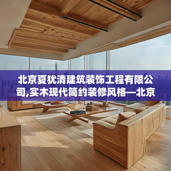 北京夏犹清建筑装饰工程有限公司,实木现代简约装修风格—北京夏犹清建筑装饰工程有限公司552.a428b429c432fgy.439lkjl