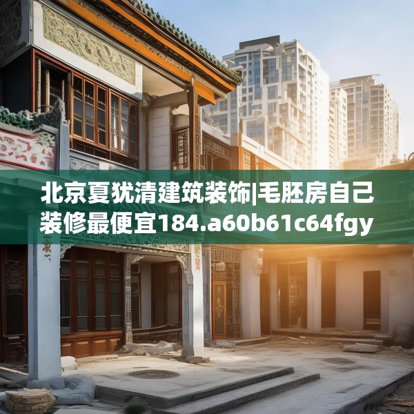 北京夏犹清建筑装饰|毛胚房自己装修最便宜184.a60b61c64fgy.71htyj
