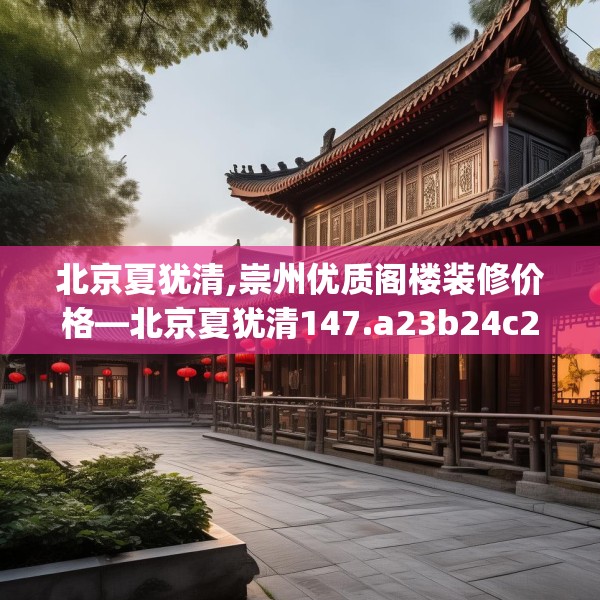 北京夏犹清,崇州优质阁楼装修价格—北京夏犹清147.a23b24c27fgy.34uyk
