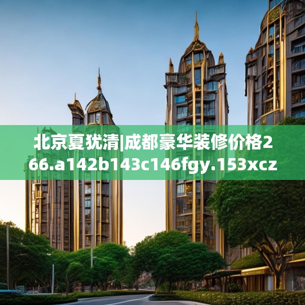 北京夏犹清|成都豪华装修价格266.a142b143c146fgy.153xczxv