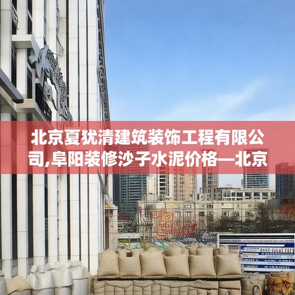 北京夏犹清建筑装饰工程有限公司,阜阳装修沙子水泥价格—北京夏犹清建筑装饰工程有限公司332.a208b209c212fgy.219wew