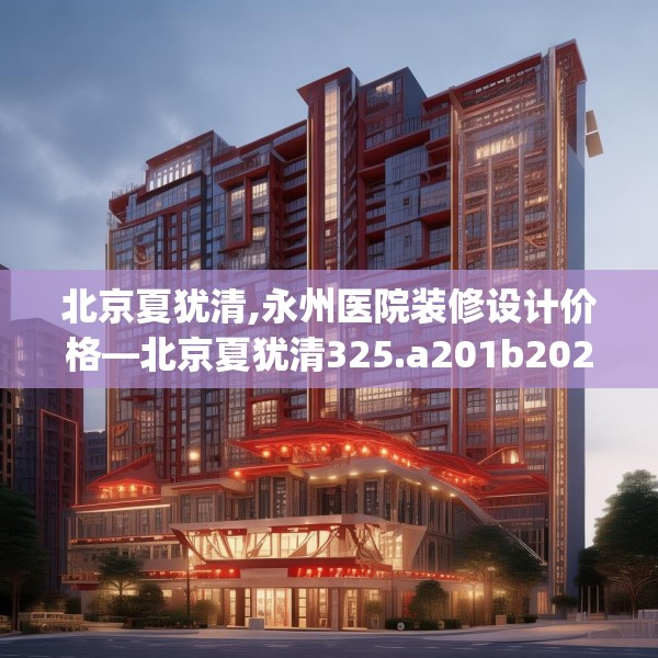 北京夏犹清,永州医院装修设计价格—北京夏犹清325.a201b202c205fgy.212jhhj