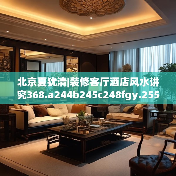 北京夏犹清|装修客厅酒店风水讲究368.a244b245c248fgy.255wew