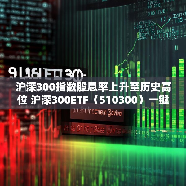 沪深300指数股息率上升至历史高位 沪深300ETF（510300）一键布局核心资产
