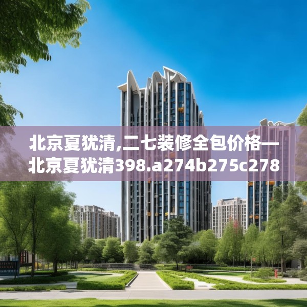 北京夏犹清,二七装修全包价格—北京夏犹清398.a274b275c278fgy.28576669