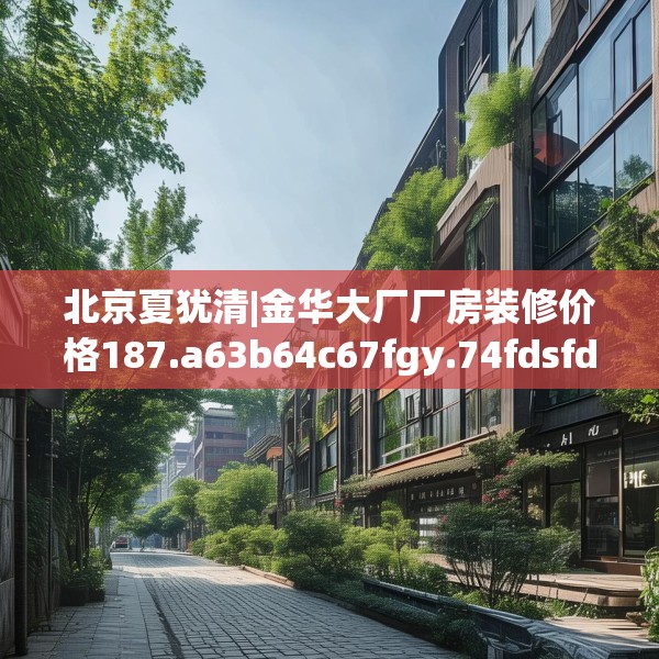 北京夏犹清|金华大厂厂房装修价格187.a63b64c67fgy.74fdsfds