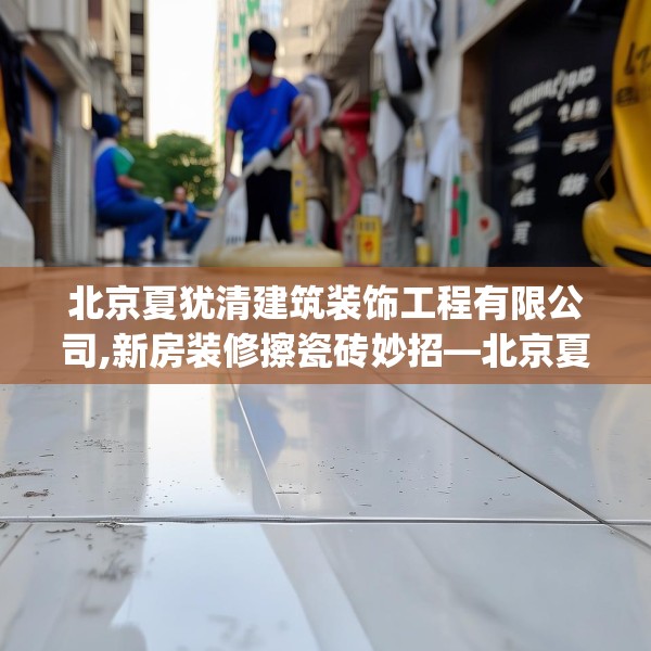 北京夏犹清建筑装饰工程有限公司,新房装修擦瓷砖妙招—北京夏犹清建筑装饰工程有限公司149.a25b26c29fgy.36fds
